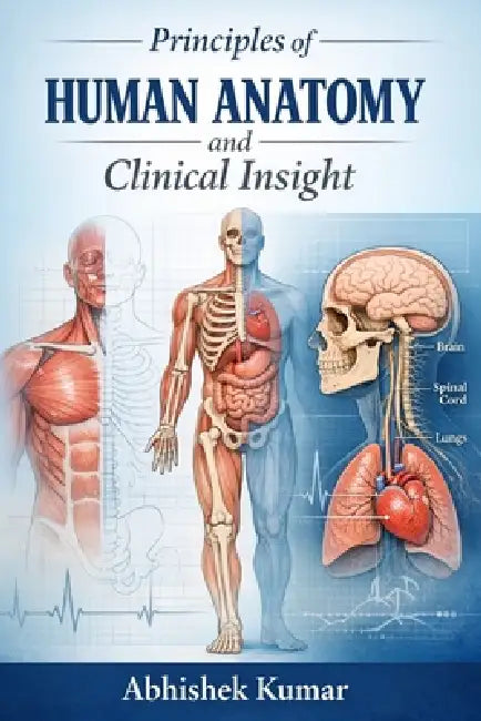 Principles of Human Anatomy and Clinical Insight: A Comprehensive Guide to Structural Organization, Functional Correlation, and Applied Medical Anatom by Abhishek Kumar