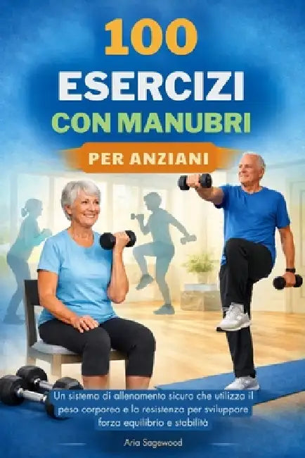 100 Esercizi Con Manubri Per Anziani: Un sistema di allenamento sicuro che utilizza il peso corporeo e la resistenza per sviluppare forza equilibrio e by Aria Sagewood