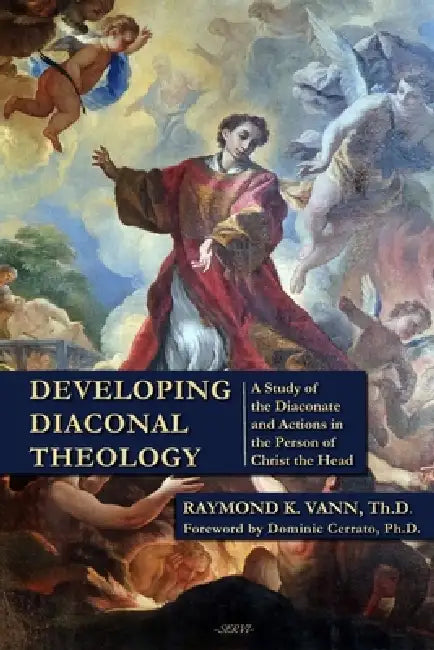 Developing Diaconal Theology: A Study of the Diaconate and Actions in the Person of Christ the Head by Dominic Cerrato, Raymond K. Vann Th D.