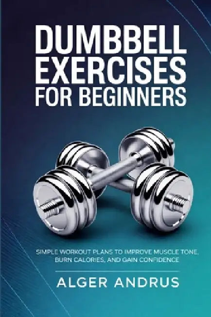 Dumbbell Exercises for Beginners: Simple Workout Plans to Improve Muscle Tone, Burn Calories, and Gain Confidence by Alger Andrus