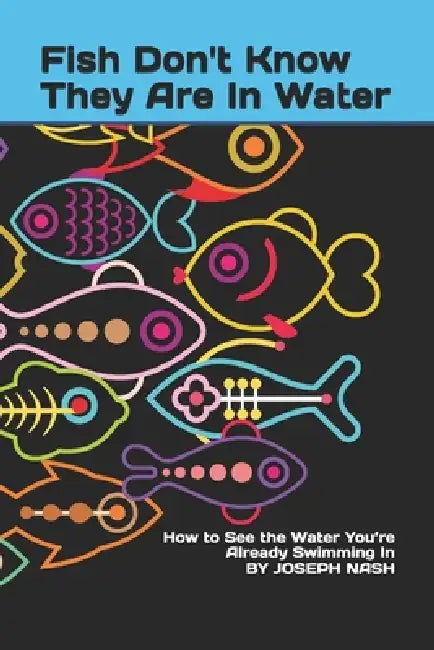 Fish Don't Know They Are In Water: How to See the Water You're Already Swimming In by Joseph Nash