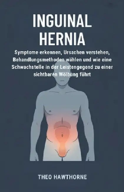 Inguinal Hernia: Symptome erkennen, Ursachen verstehen, Behandlungsmethoden wählen und wie eine Schwachstelle in der Leistengegend zu einer sichtbaren by Theo Hawthorne