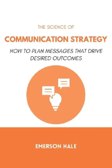 The Science of Communication Strategy: How to Plan Messages That Drive Desired Outcomes by Emerson Hale