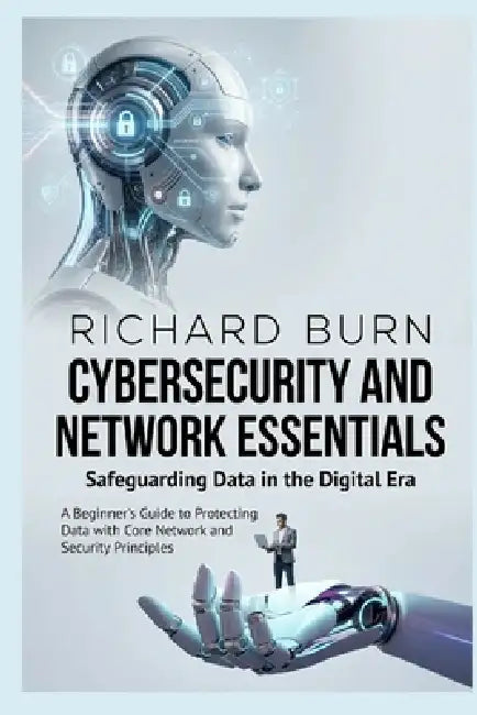 Cybersecurity and Network Essentials: Safeguarding Data in the Digital Era: A Beginner's Guide to Protecting Data with Core Network and Security Princ by Richard Burn