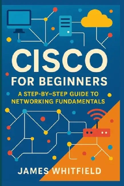 Cisco for Beginners: A Step-by-Step Guide to Networking Fundamentals by James Whitfield
