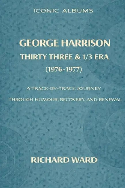 Iconic Albums George Harrison The Thirty Three and 1/3 Era (1976-1977): A Track-by-Track Journey through Humour, Recovery and Renewal by Richard Ward