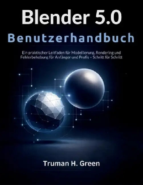 Blender 5.0 Benutzerhandbuch: Ein praktischer Leitfaden für Modellierung, Rendering und Fehlerbehebung für Anfänger und Profis - Schritt für Schritt by Truman H. Green, Truman H. Green