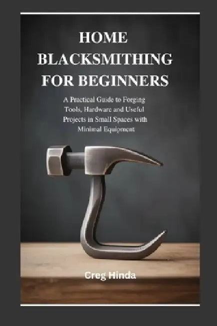 Home Blacksmithing for Beginners: A Practical Guide to Forging Tools, Hardware and Useful Projects in Small Spaces with Minimal Equipment by Creg Hinda