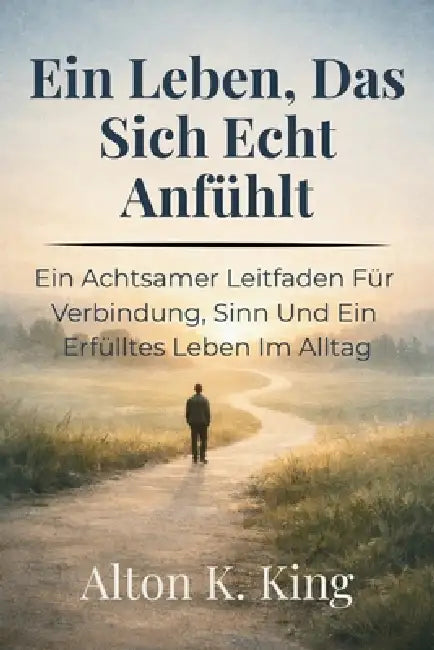 Ein Leben, Das Sich Echt Anfühlt: Ein Achtsamer Leitfaden Für Verbindung, Sinn Und Ein Erfülltes Leben Im Alltag by Alton K. King