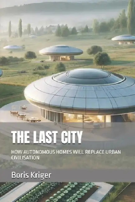 The Last City: How Autonomous Homes Will Replace Urban Civilisation by Boris Kriger