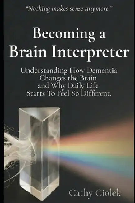 Becoming a Brain Interpreter: Understanding How Dementia Changes the Brain and What It Means for Everyday Life by Cathy Ciolek
