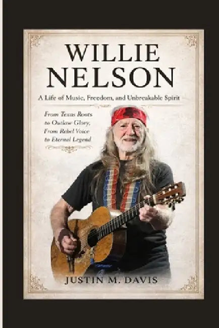 Willie Nelson: A Life of Music, Freedom, and Unbreakable Spirit - From Texas Roots to Outlaw Glory, From Rebel Voice to Eternal Legend by Justin M. Davis
