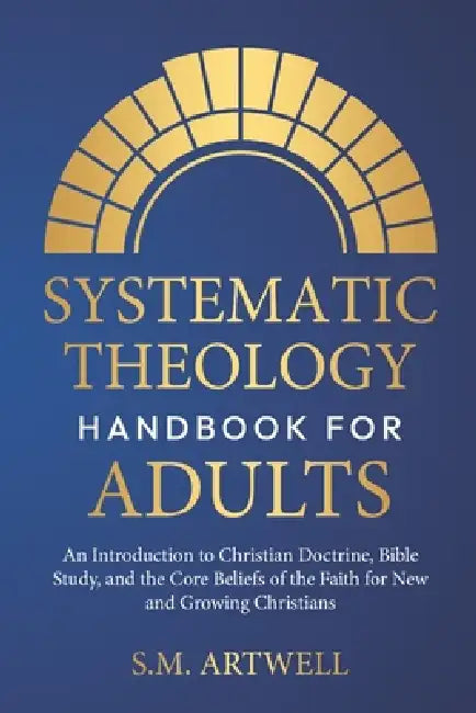 Systematic Theology Handbook for Adults: An Introduction to Christian Doctrine, Bible Study, and the Core Beliefs of the Faith for New and Growing Chr by S. M. Artwell
