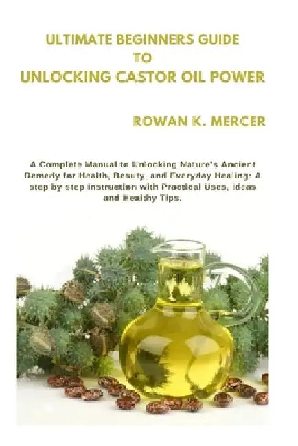Ultimate Beginners Guide to Unlocking Castor Oil Power: A Complete Manual to Unlocking Nature's Ancient Remedy for Health, Beauty, and Everyday Healin by Rowan K. Mercer