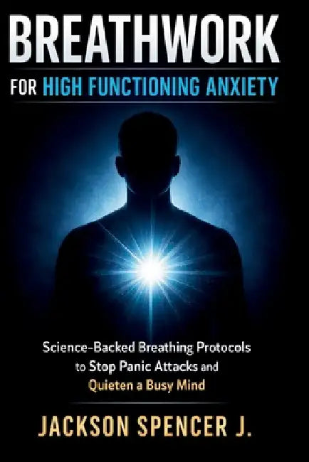 Breathwork for High Functioning Anxiety: Science-Backed Breathing Protocols to Stop Panic Attacks and Quieten a Busy Mind by Jackson Spencer J.
