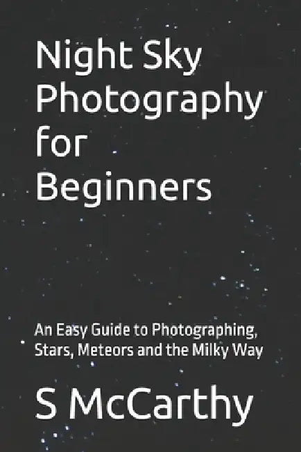 Night Sky Photography for Beginners: An Easy Guide to Photographing, Stars, Meteors and the Milky Way by S. McCarthy