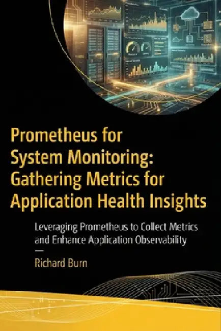 Prometheus for System Monitoring: Gathering Metrics for Application Health Insights: Leveraging Prometheus to Collect Metrics and Enhance Application by Richard Burn