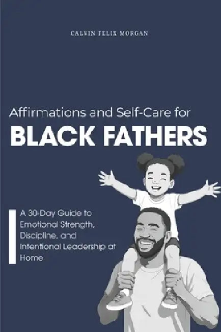 Affirmations and Self-Care for Black Fathers: A Practical 30-Day Guide to Emotional Resilience, Presence, and Intentional Leadership by Calvin Felix Morgan