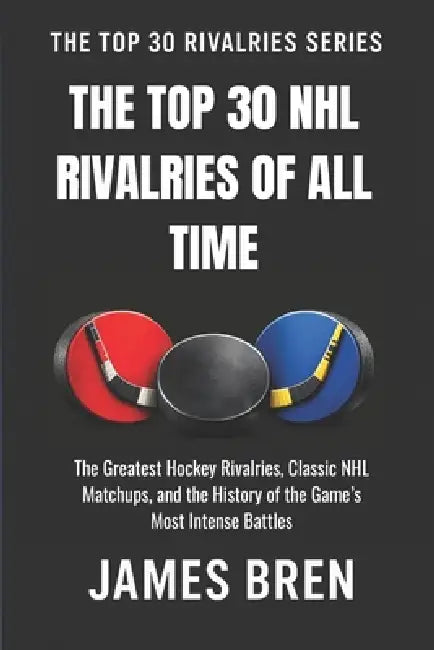 The Top 30 NHL Rivalries of All Time: The Greatest Hockey Rivalries, Classic NHL Matchups, and the History of the Game's Most Intense Battles by James Bren