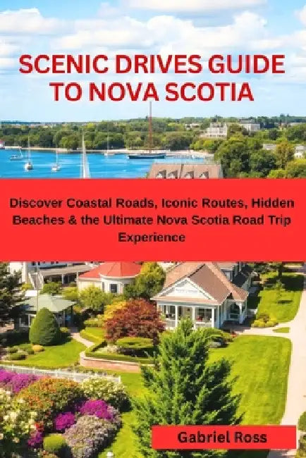 Scenic Drives Guide to Nova Scotia: Discover Coastal Roads, Iconic Routes, Hidden Beaches & the Ultimate Nova Scotia Road Trip Experience by Gabriel Ross