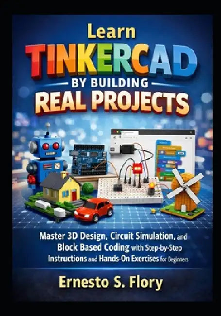 Learn Tinkercad by Building Real Projects: Master 3D Design, Circuit Simulation, and Block Based Coding with Step by Step Instructions and Hands On Ex by Ernesto S. Flory