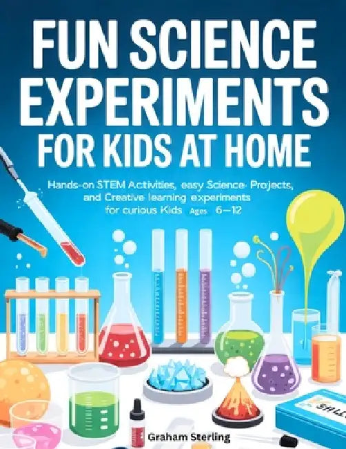 Fun Science Experiments for Kids at Home: Hands-On STEM Activities, Easy Science Projects, and Creative Learning Experiments for Curious Kids Ages 6-1 by Graham Sterling