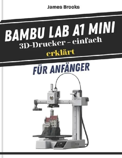 Bambu Lab A1 Mini 3D-Drucker - einfach erklärt für Anfänger: Schnelle und einfache Tipps zur Fehlersuche, zum Bau und zur Perfektionierung Ihrer erste by James Brooks