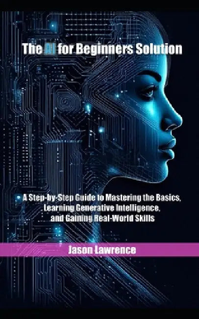 The AI for Beginners Solution: A Step-by-Step Guide to Mastering the Basics, Learning Generative Intelligence, and Gaining Real-World Skills by Jason Lawrence