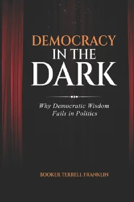 Democracy In The Dark: Why Democratic Wisdom Fails in Politics by Booker Terrell Franklin
