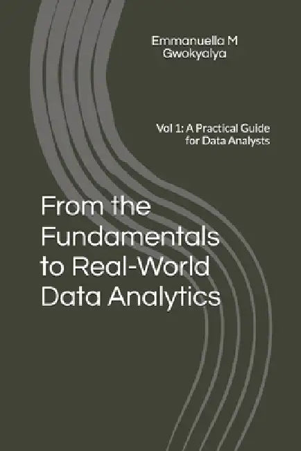 From the Fundamentals to Real-World Data Analytics: Vol 1: A Practical Guide for Data Analysts by Emmanuella Mary Gwokyalya