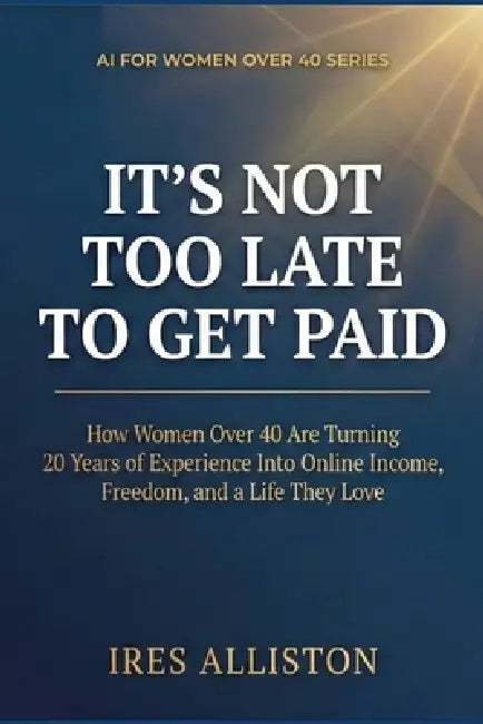 It's Not Too Late to Get Paid: How Women Over 40 Are Turning 20 Years of Experience Into Online Income, Freedom, and a Life They Love by Ires Alliston