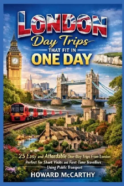 London Day Trips That Fit in One Day: 25 Easy and Affordable One-Day Trips From London Perfect for Short Visits and First-Time Travelers Using Public by Howard McCarthy