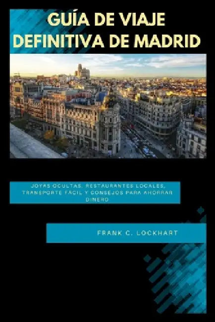 Guía de Viaje Definitiva de Madrid: Joyas ocultas, restaurantes locales, transporte fácil y consejos para ahorrar dinero by Frank C. Lockhart
