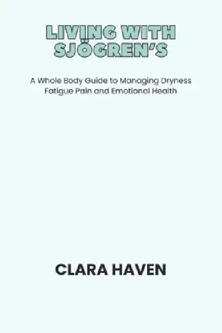 Living with Sjögren's: A Whole Body Guide to Managing Dryness Fatigue Pain and Emotional Health by Clara Haven