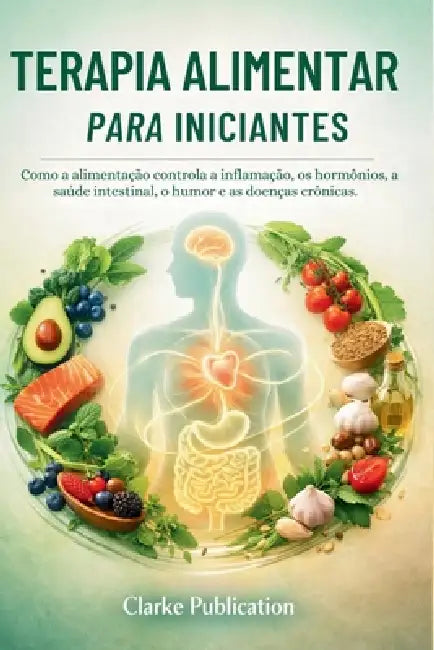 Terapia Alimentar para Iniciantes: Como a alimentação controla a inflamação, os hormônios, a saúde intestinal, o humor e as doenças crônicas. by Clarke Publication
