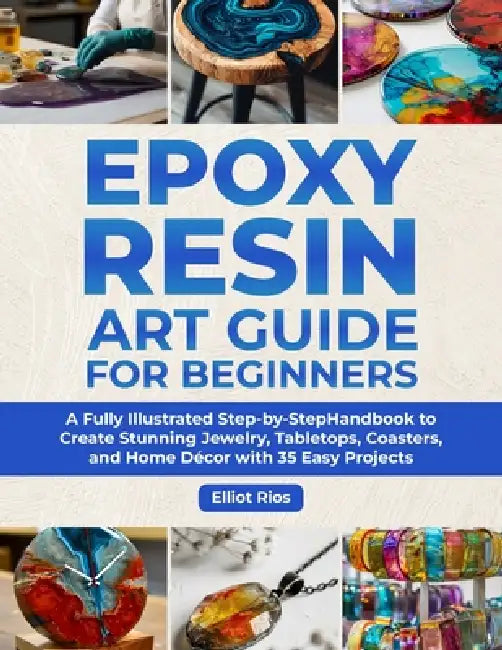 Epoxy Resin Art Guide for Beginners: A Full Illustrated Step-by-Step Handbook to Create Stunning Jewelry, Tabletops, Coasters and Home Décor with 35 E by Elliot Rios