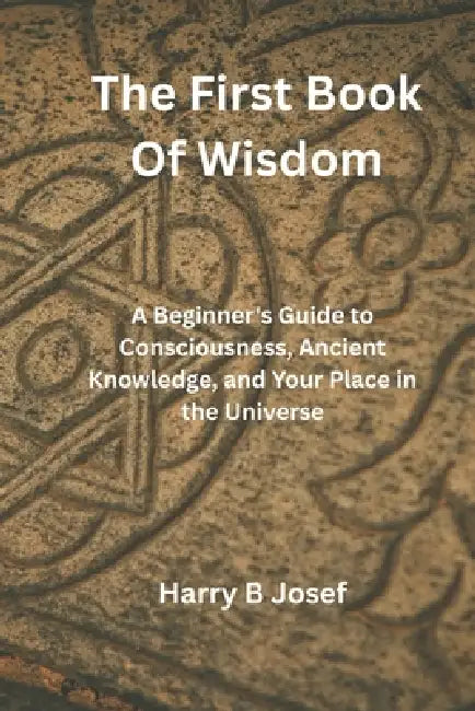 The First Book of Wisdom: A Beginner's Guide to Consciousness, Ancient Knowledge, and Your Place in the Universe by Harry B. Josef
