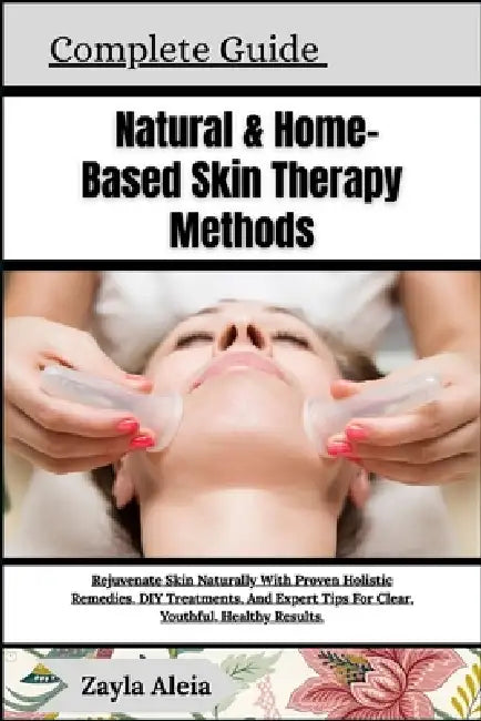Complete Guide To Natural & Home-Based Skin Therapy Methods: Rejuvenate Skin Naturally With Proven Holistic Remedies, DIY Treatments, And Expert Tips by Zayla Aleia
