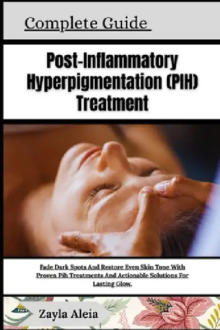 Complete Guide To Post-Inflammatory Hyperpigmentation (PIH) Treatment: Fade Dark Spots And Restore Even Skin Tone With Proven Pih Treatments And Actio by Zayla Aleia