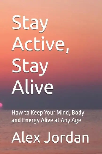 Stay Active, Stay Alive: How to Keep Your Mind, Body and Energy Alive at Any Age by Alex Jordan
