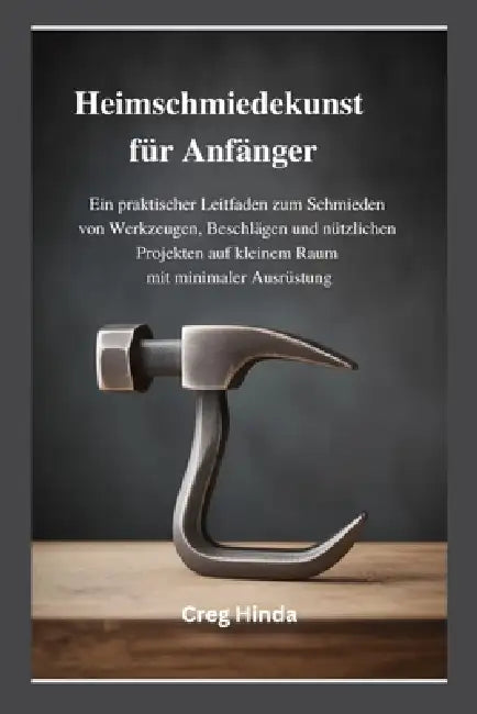 Heimschmiedekunst für Anfänger: Ein praktischer Leitfaden zum Schmieden von Werkzeugen, Beschlägen und nützlichen Projekten auf kleinem Raum mit minim by Creg Hinda