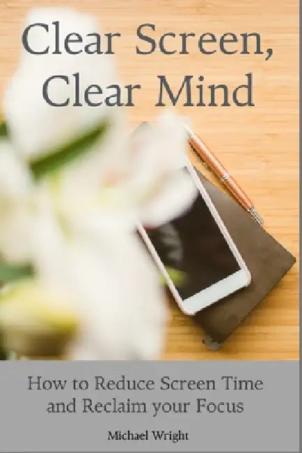 Clear Screen, Clear Mind: How to Reduce Screen Time and Reclaim your Focus by Michael Wright