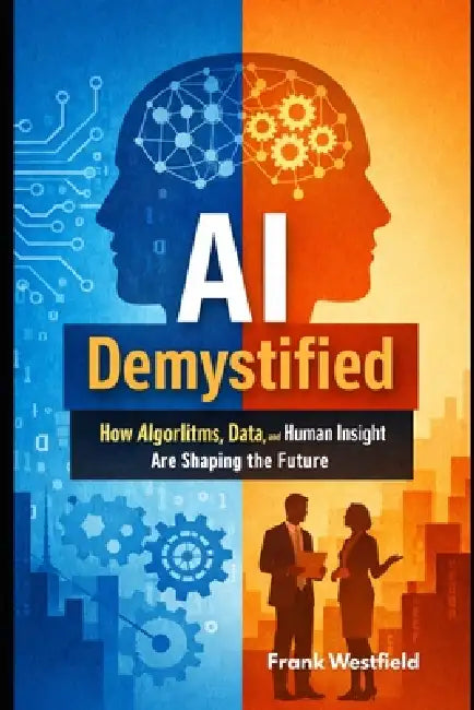 AI Demystified: How Algorithms, Data, and Human Insight Are Shaping the Future by Frank Westfield
