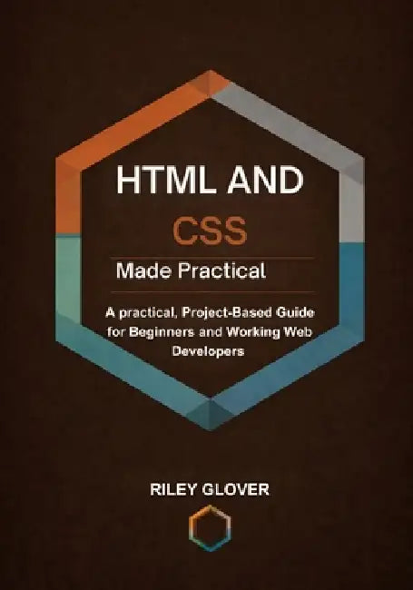 HTML and CSS Made Practical: A practical, Project-Based Guide for Beginners and Working Web Developers by Riley Glover