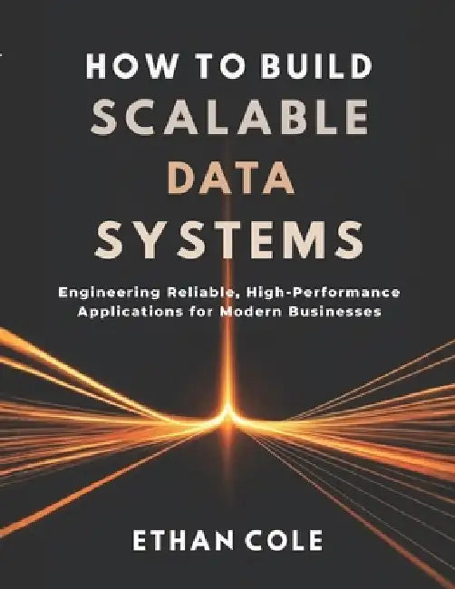 How to Build Scalable Data Systems: Engineering Reliable, High-Performance Applications for Modern Businesses by Ethan Cole