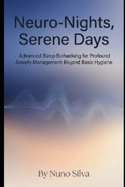 Neuro-Nights, Serene Days: Advanced Sleep Biohacking for Profound Anxiety Management: Beyond Basic Hygiene by Nuno Silva
