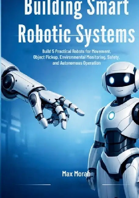 Building Smart Robotic Systems: Build 5 Practical Robots for Movement, Object Pickup, Environmental Monitoring, Safety, and Autonomous Operation by Max Morah
