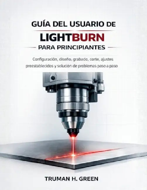 Guía del usuario de Lightburn para principiantes: Configuración, diseño, grabado, corte, ajustes preestablecidos y solución de problemas paso a paso by Truman H. Green, Truman H. Green