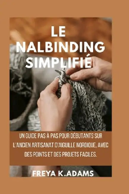 Le Nalbinding Simplifié: Un guide pas à pas pour débutants sur l'ancien artisanat d'aiguille nordique, avec des points et des projets faciles. by Freya K. Adams