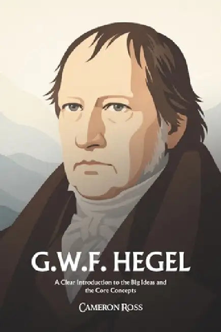 Georg Wilhelm Friedrich Hegel: A Clear Introduction to the Big Ideas and the Core Concepts by Cameron Ross